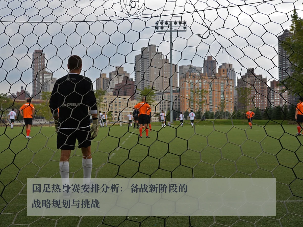 国足热身赛安排分析:备战新阶段的战略规划与挑战